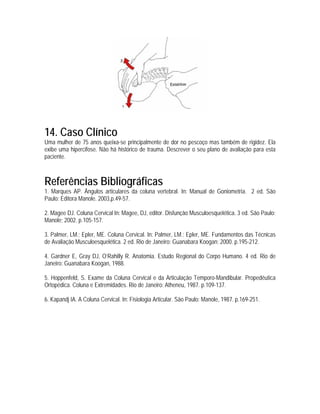 14. Caso Clínico
Uma mulher de 75 anos queixa-se principalmente de dor no pescoço mas também de rigidez. Ela
exibe uma hipercifose. Não há histórico de trauma. Descrever o seu plano de avaliação para esta
paciente.



Referências Bibliográficas
1. Marques AP. Ângulos articulares da coluna vertebral. In: Manual de Goniometria. 2 ed. São
Paulo: Editora Manole. 2003,p.49-57.

2. Magee DJ. Coluna Cervical In: Magee, DJ, editor. Disfunção Musculoesquelética. 3 ed. São Paulo:
Manole; 2002. p.105-157.

3. Palmer, LM.; Epler, ME. Coluna Cervical. In: Palmer, LM.; Epler, ME. Fundamentos das Técnicas
de Avaliação Musculoesquelética. 2 ed. Rio de Janeiro: Guanabara Koogan; 2000. p.195-212.

4. Gardner E, Gray DJ, O’Rahilly R. Anatomia. Estudo Regional do Corpo Humano. 4 ed. Rio de
Janeiro: Guanabara Koogan, 1988.

5. Hoppenfeld, S. Exame da Coluna Cervical e da Articulação Temporo-Mandibular. Propedêutica
Ortopédica. Coluna e Extremidades. Rio de Janeiro: Atheneu, 1987. p.109-137.

6. Kapandj IA. A Coluna Cervical. In: Fisiologia Articular. São Paulo: Manole, 1987. p.169-251.
 