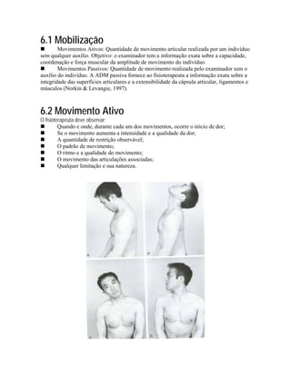 6.1 Mobilização
        Movimentos Ativos: Quantidade de movimento articular realizada por um indivíduo
sem qualquer auxílio. Objetivo: o examinador tem a informação exata sobre a capacidade,
coordenação e força muscular da amplitude de movimento do indivíduo.
        Movimentos Passivos: Quantidade de movimento realizada pelo examinador sem o
auxílio do indivíduo. A ADM passiva fornece ao fisioterapeuta a informação exata sobre a
integridade das superfícies articulares e a extensibilidade da cápsula articular, ligamentos e
músculos (Norkin & Levangie, 1997).



6.2 Movimento Ativo
O fisioterapeuta deve observar:
         Quando e onde, durante cada um dos movimentos, ocorre o início de dor;
         Se o movimento aumenta a intensidade e a qualidade da dor;
         A quantidade de restrição observável;
         O padrão de movimento;
         O ritmo e a qualidade do movimento;
         O movimento das articulações associadas;
         Qualquer limitação e sua natureza.
 