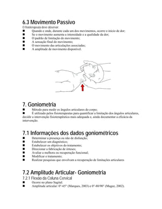 6.3 Movimento Passivo
O fisioterapeuta deve observar:
         Quando e onde, durante cada um dos movimentos, ocorre o início de dor;
         Se o movimento aumenta a intensidade e a qualidade da dor;
         O padrão de limitação do movimento;
         A sensação final do movimento;
         O movimento das articulações associadas;
         A amplitude de movimento disponível.




7. Goniometria
        Método para medir os ângulos articulares do corpo;
        É utilizado pelos fisioterapeutas para quantificar a limitação dos ângulos articulares,
decidir a intervenção fisioterapêutica mais adequada e, ainda documentar a eficácia da
intervenção.



7.1 Informações dos dados goniométricos
       Determinar a presença ou não de disfunção;
       Estabelecer um diagnóstico;
       Estabelecer os objetivos do tratamento;
       Direcionar a fabricação de órteses;
       Avaliar a melhora ou recuperação funcional;
       Modificar o tratamento;
       Realizar pesquisas que envolvam a recuperação de limitações articulares



7.2 Amplitude Articular- Goniometria
7.2.1 Flexão da Coluna Cervical
       Ocorre no plano Sagital.
       Amplitude articular: 0°-65° (Marques, 2003) e 0°-80/90° (Magee, 2002).
 