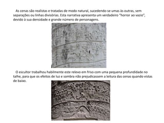    As cenas são realistas e tratadas de modo natural, sucedendo-se umas às outras, sem separações ou linhas divisórias. Esta narrativa apresenta um verdadeiro “horror ao vazio”, devido à sua densidade e grande número de personagens.   O escultor trabalhou habilmente este relevo em friso com uma pequena profundidade no talhe, para que os efeitos de luz e sombra não prejudicassem a leitura das cenas quando vistas de baixo.