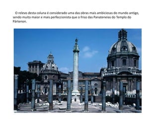    O relevo desta coluna é considerado uma das obras mais ambiciosas do mundo antigo, sendo muito maior e mais perfeccionista que o friso das Panateneias do Templo do Pártenon.