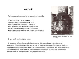 Inscrição   Na base da coluna pode ler-se a seguinte inscrição:  SENATVS·POPVLVSQVE·ROMANVS   IMP·CAESARI·DIVI·NERVAE·F·NERVAE   TRAIANO·AVG·GERM·DACICO·PONTIF   MAXIMO·TRIB·POT·XVII·IMP·VI·COS·VI·P·P   AD·DECLARANDVM·QVANTAE·ALTITVDINIS   MONS·ET·LOCVS·TANT<IS·OPER>IBVS·SIT·EGESTVSBase da Coluna de Trajano por volta de 1860   O que pode ser traduzido como:   O Senado e o Povo Romano (subentende-se dão ou dedicam esta coluna) ao imperador César, filho da divina Nerva, NervaTraianusAugustusGermanicusDacicus, Pontifex maximus no seu 17º ano no tribuno, tendo sido aclamado seis vezes Imperador, seis vezes Cônsul, Pater Patriae, para demonstrar a grande altura a que o monte se encontrava e foi removido para tais grandes trabalhos.