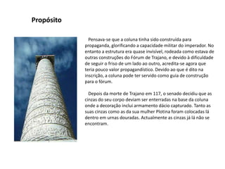 Propósito   Pensava-se que a coluna tinha sido construída para propaganda, glorificando a capacidade militar do imperador. No entanto a estrutura era quase invisível, rodeada como estava de outras construções do Fórum de Trajano, e devido à dificuldade de seguir o friso de um lado ao outro, acredita-se agora que teria pouco valor propagandístico. Devido ao que é dito na inscrição, a coluna pode ter servido como guia de construção para o fórum.   Depois da morte de Trajano em 117, o senado decidiu que as cinzas do seu corpo deviam ser enterradas na base da coluna onde a decoração inclui armamento dácio capturado. Tanto as suas cinzas como as da sua mulher Plotina foram colocadas lá dentro em urnas douradas. Actualmente as cinzas já lá não se encontram.