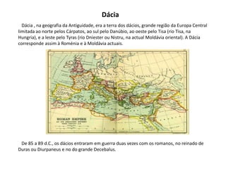 Dácia   Dácia , na geografia da Antiguidade, era a terra dos dácios, grande região da Europa Central limitada ao norte pelos Cárpatos, ao sul pelo Danúbio, ao oeste pelo Tisa (rio Tisa, na Hungria), e a leste pelo Tyras (rio Dniester ou Nistru, na actual Moldávia oriental). A Dácia corresponde assim à Roménia e à Moldávia actuais.   De 85 a 89 d.C., os dácios entraram em guerra duas vezes com os romanos, no reinado de Duras ou Diurpaneus e no do grande Decebalus.