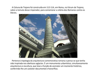   A Coluna de Trajano foi construída em 112-114, em Roma, no Fórum de Trajano, sobre o túmulo desse imperador, para comemorar a vitória dos Romanos contra os Dácios.    Pertence àtipologia da arquitectura comemorativa romana e pensa-se que tenha sido inspirada nos obeliscos egípcios. É um monumento urbanístico, simultaneamente arquitectura e escultura, que teve a função de assinalar um momento histórico, conferindo-lhe um carácter documental e honorífico.