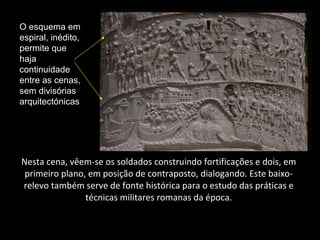 Nesta cena, vêem-se os soldados construindo fortificações e dois, em primeiro plano, em posição de contraposto, dialogando. Este baixo-relevo também serve de fonte histórica para o estudo das práticas e técnicas militares romanas da época. O esquema em espiral, inédito, permite que haja continuidade entre as cenas, sem divisórias arquitectónicas 