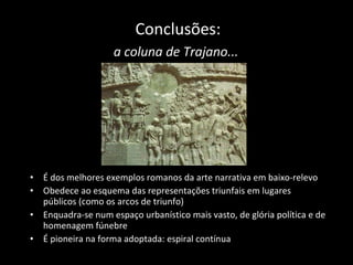 Conclusões: a coluna de Trajano...   É dos melhores exemplos romanos da arte narrativa em baixo-relevo Obedece ao esquema das representações triunfais em lugares públicos (como os arcos de triunfo) Enquadra-se num espaço urbanístico mais vasto, de glória política e de homenagem fúnebre É pioneira na forma adoptada: espiral contínua 