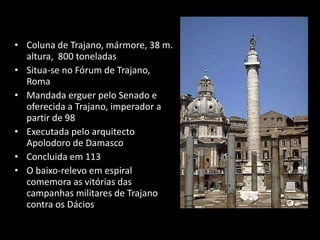 Coluna de Trajano, mármore, 38 m. altura,  800 toneladas Situa-se no Fórum de Trajano, Roma  Mandada erguer pelo Senado e oferecida a Trajano, imperador a partir de 98  Executada pelo arquitecto Apolodoro de Damasco Concluida em 113  O baixo-relevo em espiral comemora as vitórias das campanhas militares de Trajano contra os Dácios 