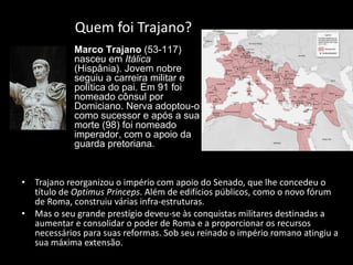 Quem foi Trajano? Trajano reorganizou o império com apoio do Senado, que lhe concedeu o título de  Optimus Princeps . Além de edifícios públicos, como o novo fórum de Roma, construiu várias infra-estruturas.  Mas o seu grande prestígio deveu-se às conquistas militares destinadas a aumentar e consolidar o poder de Roma e a proporcionar os recursos necessários para suas reformas. Sob seu reinado o império romano atingiu a sua máxima extensão. Marco Trajano  (53-117) nasceu em  Itálica  (Hispânia). Jovem nobre seguiu a carreira militar e política do pai. Em 91 foi nomeado cônsul por Domiciano. Nerva adoptou-o como sucessor e após a sua morte (98) foi nomeado imperador, com o apoio da guarda pretoriana. 