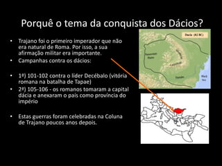 Porquê   o tema da conquista dos Dácios? Trajano foi o primeiro imperador que não era natural de Roma. Por isso, a sua afirmação militar era importante.  Campanhas contra os dácios: 1ª) 101-102 contra o líder Decébalo (vitória romana na batalha de Tapae)  2ª) 105-106 - os romanos tomaram a capital dácia e anexaram o país como província do império Estas guerras foram celebradas na Coluna de Trajano poucos anos depois. 