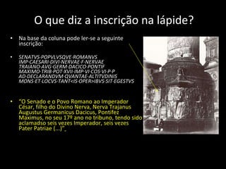 O que diz a inscrição na lápide? Na base da coluna pode ler-se a seguinte inscrição: SENATVS·POPVLVSQVE·ROMANVS IMP·CAESARI·DIVI·NERVAE·F·NERVAE TRAIANO·AVG·GERM·DACICO·PONTIF MAXIMO·TRIB·POT·XVII·IMP·VI·COS·VI·P·P AD·DECLARANDVM·QVANTAE·ALTITVDINIS MONS·ET·LOCVS·TANT<IS·OPER>IBVS·SIT·EGESTVS “ O Senado e o Povo Romano ao Imperador César, filho do Divino Nerva, Nerva Trajanus Augustus Germanicus Dacicus, Pontifez Maximus, no seu 17º ano no tribuno, tendo sido aclamadso seis vezes Imperador, seis vezes Pater Patriae (...)”   
