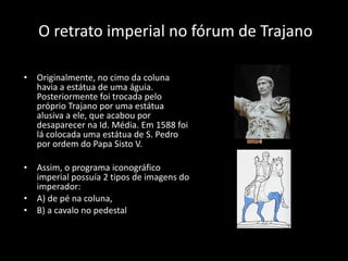 O retrato imperial no fórum de Trajano Originalmente, no cimo da coluna havia a estátua de uma águia. Posteriormente foi trocada pelo próprio Trajano por uma estátua alusiva a ele, que acabou por desaparecer na Id. Média. Em 1588 foi lá colocada uma estátua de S. Pedro por ordem do Papa Sisto V. Assim, o programa iconográfico imperial possuía 2 tipos de imagens do imperador:  A) de pé na coluna, B) a cavalo no pedestal  