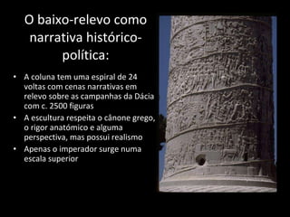 O baixo-relevo como narrativa histórico-política: A coluna tem uma espiral de 24 voltas com cenas narrativas em relevo sobre as campanhas da Dácia com c. 2500 figuras A escultura respeita o cânone grego, o rigor anatómico e alguma perspectiva, mas possui realismo Apenas o imperador surge numa escala superior 