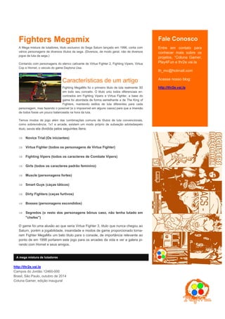 Fale Conosco 
Entre em contato para co- nhecer mais sobre os proje- tos, “Coluna Gamer, Play4Fun e thr2e.vai.la 
th_mc@hotmail.com 
Acesse nosso blog: 
http://thr2e.vai.la 
Não esqueça de visitar nos- so canal no Youtube 
Play4Fun 
Siga nossos perfis no twit- ter 
@thr2e 
@p4f1080 
Fighters Megamix 
A Mega mistura de lutadores, titulo exclusivo do Sega Saturn lançado em 1996, conta com vários personagens de diversos títulos da sega. (Diversos, de modo geral, não de diversos jogos de luta da sega.) 
Contando com personagens do elenco cativante de Virtua Fighter 2, Fighting Vipers, Virtua Cop e Hornet, o veiculo do game Daytona Usa. 
A Mega Mistura de Lutadores 
Fighting MegaMix foi o primeiro titulo de luta realmente 3D em todo seu conceito. O titulo uniu todos diferenciais en- contrados em Fighting Vipers e Virtua Fighter, a base do game foi abordada de forma semelhante a de The King of Fighters, mantendo estilos de luta diferentes para cada personagem, mas fazendo o possível (e o impossível em alguns casos) para que a imersão de todos fosse um pouco balanceada na hora da luta. 
Temos modos de jogo além das combinações comuns de títulos de luta convencionais, como sobrevivência, 1x1 e arcade, existem um modo próprio de subseção adotadaspelo titulo, sendo ela dividida pelos seguintes itens: 
 Novice Trial (Os iniciantes) 
 Virtua Fighter (todos os personagens de Virtua Fighter) 
 Fighting Vipers (todos os caracteres de Combate Vipers) 
 Girls (todos os caracteres padrão feminino) 
 Muscle (personagens fortes) 
 Smart Guys (caças táticos) 
 Dirty Fighters (caças furtivos) 
 Bosses (personagens escondidos) 
 Segredos (o resto dos personagens bônus caso, não tenha lutado em "chefes") 
O game foi uma alusão ao que seria Virtua Fighter 3, titulo que nunca chegou ao Saturn, porém a jogabilidade, insanidade e modos de game proporcionado torna- ram Fighter MegaMix um belo titulo para o console, de importância relevante ao ponto de em 1998 portarem este jogo para os arcades da vida e ver a galera pi- rando com Hornet e seus amigos. 
http://thr2e.vai.la 
Campos do Jordão 12460-000 
Brasil, São Paulo, outubro de 2014 
Coluna Gamer, edição inaugural 
A mega mistura de lutadores 