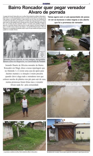 5



          Bairro Roncador quer pegar vereador
                   Alvaro de porrada
A equipe do Jornal Coluna Rio esteve na Rua Maria Quitéria no Bairro Roncador e
pode sentir a revolta da população contra o vereador Alvaro do PT, a rua tem várias     Talvez agora com o Lula aposentado ele possa
valas negras a céu aberto inclusive o pior buraco esta na frente da residência do
vereador para não dizer que é oposição ao vereador que como pessoa deve ser ótima
                                                                                        vir ver os buracos e valas negras a céu aberto
mais como servidor público deixa a desejar por isto o Jornal Coluna Rio acha que ele            que foi a promessa do vereador
deve ser vereador do único mandato. Talvez o vereador tente justificar a falta de
apoio do ex-prefeito Rosan Gomes porém revendo arquivos do jornal simpatia lá
esta o vereador Alvaro Alencar dos amigos e vice-prefeito Rosan Gomes e Dico do
Mageense na caminhada da piedade, agora o que será que mudou de lá para cá com
a palavra o vereador Alvaro.




                                                                        Arquivo do
                                                                           Jornal
                                                                         Simpatia
                                                                         (Julho de
                                                                            2009




   Jurandir Duarte de Oliveira morador do Bairro
 Roncador em Magé, disse a nossa reportagem que
  na Alameda 1 e 2 existe uma casa de apoio para
    duentes mentais e a situação é muito precária
   quando chove alaga tudo e moradores tem que
colocar sacolas de plástico nos pés para sair de casa,
    muitas promessas foram feitas mas o vereador                                       Rquel Moradora da Rua Maria Quiteria 236 aponta para reportagem as péssimas condições da
                                                                                       rua que não temágua nã tem esgoto e quando chove a água do esgoto vai pra dentro de sua casa|
         Alvaro nada fez pela comunidade




 As péssimas condições da Rua Maria Quitéria (Bairro Roncador)                         Residência do vereador Alvaro onde o ponto de referência é o pior buraco da rua
 