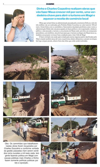 6


                                      Dinho e Charles Cozzolino realizam obras que
                                      vão fazer Maua crescer mil por cento, uma ver-
                                      dadeira chave para abrir o turismo em Magé e
                                            aquecer a receita do comércio local
                                           Obras que seriam feitas na administração passada pela construtora Delta no valor de
                                      três milhões vão ser realizadas pelo Prefeito Dinho Cozzolino no valor total de 100 mil
                                      reais e foram feitas com os caminhões e funcionários da própria prefeitura como vemos a
                                      administração Dinho não esta preocupada em fazer política e sim respeitando o dinheiro
                                      público e alavancando o turismo o crescimento de Mauá onde será feito um restaurante
                                      panorâmico, um teleférico, área de lazer para que o turismo ecológico de Mauá inicie-se,
                                      também esse projeto vai trazer boas condições para o Iate Club de Magé.
                                           O barro retirado esta sendo aproveitado para aterrar algumas partes danificadas pela
                                      Maré criando também áreas de Lazer, na próxima edição editaremos o projeto na íntegra
                                      tão logo estejam pronto, abaixo fotos das obras que estão sendo realizadas.




     Obs: Os caminhões que trabalharam
      nestas obras foram recuprados por
    Charles Gozzolino e conforme vontade
    da gestão passadas iriam serem vendi-
    dos como sucatas a mil reais cada, tem
     gente fazendo política em Magé com
    causas públicas mais Charles e Dinho
     fazem somente políticas públicas por
               isto a oposição.
 
