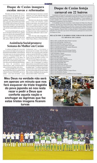 7

        Duque de Caxias inaugura                                                                             Duque de Caxias festeja
        escolas novas e reformadas
     Moradores do bairro Vila São Luís, no        unidade funcionará em três turnos, reunindo
                                                                                                             carnaval em 22 bairros
primeiro distrito de Duque de Caxias,             alunos do 1º ao 5º anos, além de contar com             A população de Duque de Caxias poderá se divertir durante o Carnaval com bailes
receberão a nova Escola Municipal Lions, que      o projeto Educação para Jovens e Adultos           populares e festas de matinês. As brincadeiras acontecerão em 22 bairros com o patrocínio
foi contemplada com obras de reforma e            (EJA).                                             da Prefeitura de Duque de Caxias, a partir das 20h (adultos) 17 horas (matinês). Os
ampliação. A entrega será feita nesta quarta-          Além das novas salas de aula, a unidade       eventos contarão com a presença da Guarda Municipal e de agentes da Secretaria
feira, 2 de março, pelo prefeito José Camilo      passa a contar com refeitório, quatro              Municipal de Transportes e Serviços Públicos.
Zito (PSDB) e pela secretária de Educação,        banheiros para alunos, dois banheiros para              As localidades que devem concentrar o maior número de foliões são a Praça da
professora Roseli Duarte. A previsão é de que     professores e quadra de esportes coberta.          Apoteose, Vila São Luís; Praça da Rua Dois, Jardim Primavera; Praça do Rosário,
outras quatro unidades sejam inauguradas até      Para a secretária Roseli Duarte, este é mais       Saracuruna; Praça da Matriz, Santa Cruz da Serra; e Praça do Galo, Parque Fluminense.
o fim de abril, numa média de uma a cada 15       um passo rumo a uma educação de qualidade.              Em três bairros, as famílias poderão levar suas crianças para se divertir em matinês:
dias.                                             “O objetivo é fazer com que o ensino público       Praça da Apoteose, Praça do Galo e na Praça da Matriz. As brincadeiras começam a
     A nova Escola Municipal Lions, que fica      de Duque de Caxias volte aos patamares de          partir das 17h. A previsão é que mais de 100 mil pessoas participem do Carnaval 2011,
na Av. Presidente Tancredo Neves, ganhou          seis anos atrás, melhorando-o cada vez mais”,      em Duque de Caxias.
mais cinco salas de aula, aumentando de seis      destacou.
para 11 o número de salas de aprendizado.              Além da Lions serão inauguradas as            RELAÇÃO DOS 22 BAIRROS ONDE FORAM REALIZADOS
Com isso, o número de alunos, que era de          seguintes escolas: Paulo Roberto Rodrigues,                    O CARNAVAL EM CAXIAS:
600, poderá saltar para até mil. A nova           Oneres Nunes e México e a Hermínia Caldas.
                                                                                                     -PRAÇA DR. LAUREANO, Bairro Doutor Laureano

         Assistência Social promove                                                                  -PRAÇA DA APOTEOSE, Vila São Luís
                                                                                                     -PRAÇA DA MATRIZ, Santa Cruz da Serra
        Semana da Mulher em Caxias                                                                   -PRAÇA DA VILA CANAÃ, Bairro Vila Canaã
                                                                                                     -PRAÇA JARDIM GRAMACHO, Jardim GRamacho
     As mulheres de Duque de Caxias terão         fundamental para o crescimento e                   -PRAÇA DE SARAPUÍ, Sarapuí
                                                                                                     -PRAÇA DO PARQUE PAULISTAParque Paulista
uma semana de atividades pela passagem do         humanização da sociedade. Além do Jardim
                                                                                                     -PRAÇA DO JARDIM ANHANGÁJardim Anhangá
Dia Internacional da Mulher, comemorado dia       Primavera, até a sexta-feira serão realizados
                                                                                                     -TAQUARABairro, Taquara
8 de março, que este ano aconteceu durante        eventos na sede da SMASDH, no Complexo
                                                                                                     - PRAÇA DO GALO, Parque Fluminense
o carnaval. A “Semana da Mulher 2011” será        da Assistência Social Juíza Olímpia Rosa
                                                                                                     -MANTIQUEIRA, Xerém
aberta na segunda-feira, 14 de março, na          Lemos, na Casa da Mulher Caxiense e no             -PRAÇA DA FIGUEIRA, Figueira
Praça da Rua Dois, em Jardim Primavera, a         CREAS/CRAS da Figueira, entre outros.              -PRAÇA DA RUA DOIS, Jardim Primavera
partir das 9h. As participantes poderão contar         Para o secretário Airton Lopes da Silva, o    -PRAÇA DO ROSÁRIO,Saracuruna
com vários serviços oferecidos pela Prefeitura,   objetivo é não só homenagear as mulheres           -PRAÇA DO GERADOR, Pilar
nas áreas de assistência social,                  duquecaxienses, mas também mostrar que elas        -PRAÇA DO CAPIVARI, Capivari
embelezamento, saúde, orientação jurídica e       têm uma importância fundamental na sociedade       -PRAÇA DE SANTA LÚCIA, Santa Lúcia
sobre os direitos da mulher, entre outros.        de qualquer nação. “As mulheres são guerreiras     -PRAÇA DE PARADA, Parada Angélica
     A Semana da Mulher 2011 é uma iniciativa     e merecem todo o nosso respeito. Muitas delas      -PRAÇA DE IMBARIÊ, Imbariê
da Secretaria Municipal de Assistência Social     são a força máxima dentro de seus lares, criando   -PRAÇA DE CAMPOS ELÍSEOS, Campos Elíseos
e Direitos Humanos (SMASDH), que tem na           filhos sozinhas e trabalhando duro para que eles   -PRAÇA DA PRAINHA, Prainha
mulher – como esteio da família – a peça          tenha um futuro melhor”, observou Ito.             -PRAÇA DO PARQUE NOVA CAMPINAS, Nova Campinas



  Meu Deus na verdade não será
 em apenas um minuto que nos
 fará esquecer da triste tragédia
  do povo japonês só nos resta
     rezar e pedir a Deus que
     conforte aquela nação e
  enchugar as lágrimas que fez
  estas tristes imagens ficarem
              turvas
 