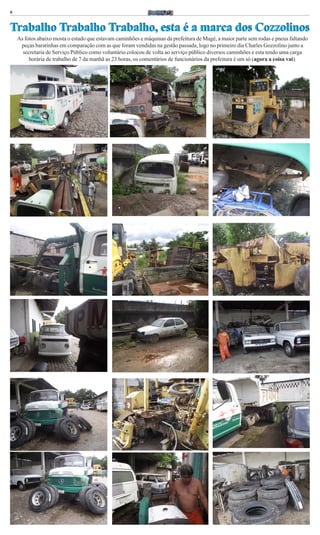 8



Trabalho Trabalho Trabalho, esta é a marca dos Cozzolinos
    As fotos abaixo mosta o estado que estavam caminhões e máquinas da prefeitura de Magé, a maior parte sem rodas e pneus faltando
     peças baratinhas em comparação com as que foram vendidas na gestão passada, logo no primeiro dia Charles Gozzolino junto a
      secretaria de Serviço Público como voluntário colocou de volta ao serviço público diversos caminhões e esta tendo uma carga
         horária de trabalho de 7 da manhã as 23 horas, os comentários de funcionários da prefeitura é um só (agora a coisa vai).
 