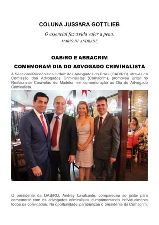 COLUNA JUSSARA GOTTLIEB
O essencial faz a vida valer a pena.
MARIO DE ANDRADE
OAB/RO E ABRACRIM
COMEMORAM DIA DO ADVOGADO CRIMINALISTA
A SeccionalRondônia da Ordem dos Advogados do Brasil (OAB/RO), através da
Comissão dos Advogados Criminalistas (Comacrim), promoveu jantar no
Restaurante Caravelas do Madeira, em comemoração ao Dia do Advogado
Criminalista.
O presidente da OAB/RO, Andrey Cavalcante, compareceu ao jantar para
comemorar com os advogados criminalistas cumprimentando individualmente
todos os convidados. Na oportunidade, parabenizou o presidente da Comacrim,
 