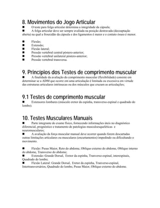 8. Movimentos do Jogo Articular
        O teste para folga articular determina a integridade da cápsula;
        A folga articular deve ser sempre avaliada na posição destravada (decoaptação
aberta) na qual a frouxidão da cápsula e dos ligamentos é maior e o contato ósseo é menor.

       Flexão;
       Extensão;
       Flexão lateral;
       Pressão vertebral central póstero-anterior;
       Pressão vertebral unilateral póstero-anterior;
       Pressão vertebral transversa.



9. Princípios dos Testes de comprimento muscular
        A finalidade da avaliação do comprimento muscular (flexibilidade) consiste em
determinar se a ADM que ocorre em uma articulação é limitada ou excessiva em virtude
das estruturas articulares intrínsecas ou dos músculos que cruzam as articulações;



9.1 Testes de comprimento muscular
      Extensores lombares (músculo eretor da espinha, transverso-espinal e quadrado do
lombo).



10. Testes Musculares Manuais
        Parte integrante do exame físico, fornecendo informações úteis no diagnóstico
diferencial, prognóstico e tratamento de patologias musculoesqueléticas e
neuromusculares;
        A avaliação da força muscular manual deve ocorrer quando forem descartadas
outras limitações articulares ou musculares (encurtamentos) impedindo ou dificultando o
movimento.

        Flexão: Psoas Maior, Reto do abdome, Oblíquo externo do abdome, Oblíquo interno
do abdome, Transverso do abdome;
        Extensão: Grande Dorsal, Eretor da espinha, Tranverso-espinal, interespinais,
Quadrado do lombo;
        Flexão Lateral: Grande Dorsal, Eretor da espinha, Tranverso-espinal,
Intertransversários, Quadrado do lombo, Psoas Maior, Oblíquo externo do abdome.
 