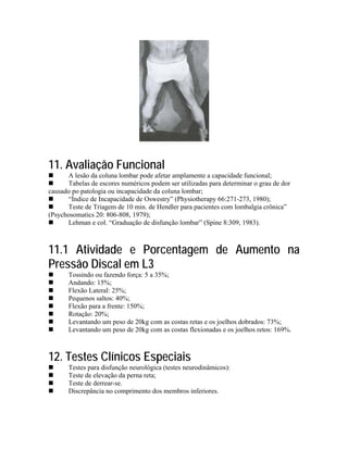 11. Avaliação Funcional
      A lesão da coluna lombar pode afetar amplamente a capacidade funcional;
      Tabelas de escores numéricos podem ser utilizadas para determinar o grau de dor
causado po patologia ou incapacidade da coluna lombar;
      “Índice de Incapacidade de Oswestry” (Physiotherapy 66:271-273, 1980);
      Teste de Triagem de 10 min. de Hendler para pacientes com lombalgia crônica”
(Psychosomatics 20: 806-808, 1979);
      Lehman e col. “Graduação de disfunção lombar” (Spine 8:309, 1983).



11.1 Atividade e Porcentagem de Aumento na
Pressão Discal em L3
       Tossindo ou fazendo força: 5 a 35%;
       Andando: 15%;
       Flexão Lateral: 25%;
       Pequenos saltos: 40%;
       Flexão para a frente: 150%;
       Rotação: 20%;
       Levantando um peso de 20kg com as costas retas e os joelhos dobrados: 73%;
       Levantando um peso de 20kg com as costas flexionadas e os joelhos retos: 169%.



12. Testes Clínicos Especiais
       Testes para disfunção neurológica (testes neurodinâmicos):
       Teste de elevação da perna reta;
       Teste de derrear-se.
       Discrepância no comprimento dos membros inferiores.
 