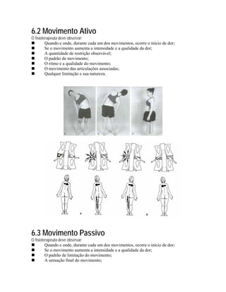 6.2 Movimento Ativo
O fisioterapeuta deve observar:
         Quando e onde, durante cada um dos movimentos, ocorre o início de dor;
         Se o movimento aumenta a intensidade e a qualidade da dor;
         A quantidade de restrição observável;
         O padrão de movimento;
         O ritmo e a qualidade do movimento;
         O movimento das articulações associadas;
         Qualquer limitação e sua natureza.




6.3 Movimento Passivo
O fisioterapeuta deve observar:
         Quando e onde, durante cada um dos movimentos, ocorre o início de dor;
         Se o movimento aumenta a intensidade e a qualidade da dor;
         O padrão de limitação do movimento;
         A sensação final do movimento;
 