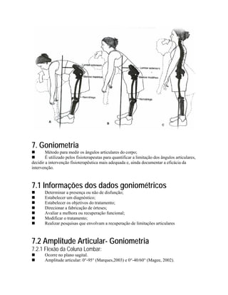7. Goniometria
        Método para medir os ângulos articulares do corpo;
        É utilizado pelos fisioterapeutas para quantificar a limitação dos ângulos articulares,
decidir a intervenção fisioterapêutica mais adequada e, ainda documentar a eficácia da
intervenção.



7.1 Informações dos dados goniométricos
       Determinar a presença ou não de disfunção;
       Estabelecer um diagnóstico;
       Estabelecer os objetivos do tratamento;
       Direcionar a fabricação de órteses;
       Avaliar a melhora ou recuperação funcional;
       Modificar o tratamento;
       Realizar pesquisas que envolvam a recuperação de limitações articulares



7.2 Amplitude Articular- Goniometria
7.2.1 Flexão da Coluna Lombar:
       Ocorre no plano sagital.
       Amplitude articular: 0°-95° (Marques,2003) e 0°-40/60° (Magee, 2002).
 
