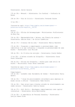Palestrante: Janine Saraiva
17h às 18h - Network - Palestrante: Iva Cardinal - Confraria do
Batom
18h às 19h - Vale do Silício - Palestrante: Fernanda Soares
19 às 20h -
Inscreva-se aqui: https://www.sympla.com.br/women-power----
palestras-nucleo-negocios__352765
Beleza
14h às 15h - Oficina de Automaquiagem - Ministrantes: Profissionais
da Mary Kay
15h às 16h - Empreendedorismo + Beleza: uma fórmula de sucesso -
Palestrante: Sabrina Rosa | De Sírius Cosméticos
16h às 17h - A beleza vem da alma - Palestrante: Márcia Nascente
17h às 18h - Visagismo x comportamento x personalidade: como
identificar e no que influencia o visagismo na personalidade de cada
mulher - Palestrante: Luis William
18h às 19h - Os 10 mitos da nutrição - Palestrante: Gisele Hedler
19 às 20h - A beleza através da fotografia - Palestrante: Oscar
Peres Schneider
20h às 21h - Oficina de fotografia - Selfie para cada estilo de
mulher - Ministrante: Oscar Peres Schneider
Inscreva-se aqui: https://www.sympla.com.br/women-power----
palestras-nucleo-beleza__352761
Comportamento
13h às 14h - LinkedIn como ferramenta de vendas - Palestrante: Karla
Aprato
14h às 15h - 7 dicas de posicionamento estratégico para empresas no
mundo online e offline - Palestrante: Kaká Cerutti
15h às 16h - Como atrair mais clientes através do relacionamento nas
redes sociais - Palestrante: Camilla Duncan
16h às 17h - Soft Skills - Abordagens comportamentais como capital
intelectual - Palestrante: Erica Martinosvky
17h às 18h - A importância do Personal Branding - Palestrante:
Letícia Paese Pires
 