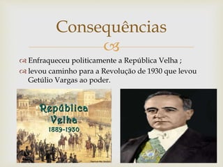 
 Enfraqueceu politicamente a República Velha ;
 levou caminho para a Revolução de 1930 que levou
Getúlio Vargas ao poder.
Consequências
 