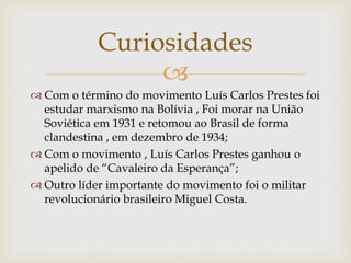 
 Com o término do movimento Luís Carlos Prestes foi
estudar marxismo na Bolívia , Foi morar na União
Soviética em 1931 e retomou ao Brasil de forma
clandestina , em dezembro de 1934;
 Com o movimento , Luís Carlos Prestes ganhou o
apelido de “Cavaleiro da Esperança”;
 Outro líder importante do movimento foi o militar
revolucionário brasileiro Miguel Costa.
Curiosidades
 