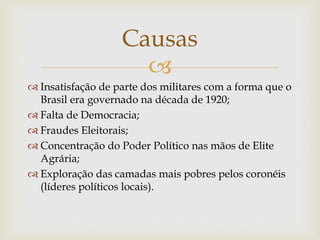 
 Insatisfação de parte dos militares com a forma que o
Brasil era governado na década de 1920;
 Falta de Democracia;
 Fraudes Eleitorais;
 Concentração do Poder Político nas mãos de Elite
Agrária;
 Exploração das camadas mais pobres pelos coronéis
(líderes políticos locais).
Causas
 