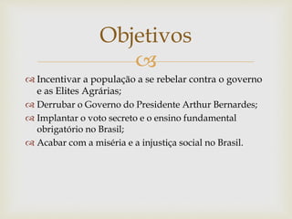 
 Incentivar a população a se rebelar contra o governo
e as Elites Agrárias;
 Derrubar o Governo do Presidente Arthur Bernardes;
 Implantar o voto secreto e o ensino fundamental
obrigatório no Brasil;
 Acabar com a miséria e a injustiça social no Brasil.
Objetivos
 