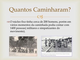 
 O núcleo fixo tinha cerca de 200 homens, porém em
vários momentos da caminhada podia contar com
1400 pessoas( militares e simpatizantes do
movimento).
Quantos Caminharam?
 