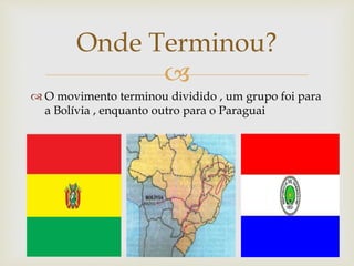 
 O movimento terminou dividido , um grupo foi para
a Bolívia , enquanto outro para o Paraguai
Onde Terminou?
 