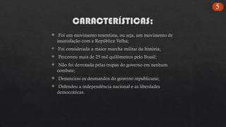 CARACTERÍSTICAS;
 Foi um movimento tenentista, ou seja, um movimento de
insatisfação com a República Velha;
 Foi considerada a maior marcha militar da história;
 Percorreu mais de 25 mil quilômetros pelo Brasil;
 Não foi derrotada pelas tropas do governo em nenhum
combate;
 Denunciou os desmandos do governo republicano;
 Defendeu a independência nacional e as liberdades
democráticas.
5
 