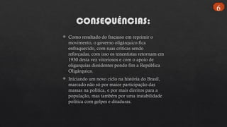 CONSEQUÊNCIAS:
 Como resultado do fracasso em reprimir o
movimento, o governo oligárquico fica
enfraquecido, com suas críticas sendo
reforçadas, com isso os tenentistas retornam em
1930 desta vez vitoriosos e com o apoio de
oligarquias dissidentes pondo fim a República
Oligárquica.
 Iniciando um novo ciclo na história do Brasil,
marcado não só por maior participação das
massas na política, e por mais direitos para a
população, mas também por uma instabilidade
política com golpes e ditaduras.
6
 