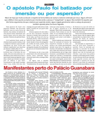 4
Hoje gostaria de trazer uma
pequena reflexão, não buscando
defender uma ou outra forma de
batismo, mas analisar um batismo de
uma pessoa muito importante que
parece lançar certa luz sobre essa
questão: O batismo do apóstolo Paulo.
(1) O apóstolo Paulo, ainda se
chamava Saulo quando resolveu ir até
a cidade de Damasco para prender
seguidores de Jesus Cristo que
estavam espalhando suas doutrinas
por diversas cidades (Atos 9.1-2).
(2) No caminho, Saulo viu uma luz
brilhante que o derrubou de seu
cavalo. Uma voz ecoou dessa luz e se
identificou como sendo Jesus Cristo, a
quem Saulo estava perseguindo. Jesus
disse a Saulo que entrasse na cidade,
pois ali saberia o que fazer.
Levantando-se não podia enxergar
nada. Ficou, então, três dias sem
O apóstolo Paulo foi batizado por
imersão ou por aspersão?
enxergar, nos quais nada comeu e nada
bebeu, ficando em um jejum total
(Atos 9.3-9).
(3) Jesus aparece em uma visão a
um de Seus discípulos chamado
Ananias e o manda ir até a casa de um
tal de Judas, que ficava em uma rua
chamada Direita, onde encontraria
Saulo de Tarso. Ananias, a principio,
resiste devido à fama de perseguidor
de cristãos de Saulo, porém, Deus
revela a ele que o tal Saulo,
perseguidor da igreja, foi escolhido por
Ele para ser um missionário (Atos 9.10-
16).
(4) Ananias vai até a casa onde
estava Saulo e diz a ele tudo quanto o
Senhor havia ordenado. Nesse
momento Saulo volta a enxergar (Atos
9.17-18).
(5) Agora vem o detalhe
interessante sobre o batismo de Paulo:
“Imediatamente, lhe caíram dos olhos
como que umas escamas, e tornou a
ver. A seguir, levantou-se e foi
batizado.” (Atos 9.18). Considerando o
contexto, Paulo estava na casa de
Judas, na rua chamada Direita (que
passava pelo centro da cidade de
Damasco), sem comer e sem beber a
três dias.
Parece evidente que o batismo de
Paulo foi realizado ali mesmo. Na
sequência relatada no texto, ele
tornou a ver, estava possivelmente
deitado nessa hora. Em seguida se
levantou e foi batizado. Considerando
que o texto não menciona que houve
um deslocamento até um lugar onde
houvesse a possibilidade de batizar
alguém por imersão e considerando
que Paulo estava enfraquecido pelo
seu jejum prolongado, parece bem
difícil defender que o batismo de Paulo
tenha sido feito por imersão em uma
casa que ficava em uma rua no centro
de Damasco ou que ele tenha se
deslocado para algum outro lugar para
ser batizado por imersão (coisa que o
texto não menciona).
Parece mais sensato entender que
Ananias lançou mão de alguma água
armazenada no próprio local e fez o
batismo de Paulo ali mesmo,
derramando-a sobre ele, sem maiores
complicações.
(6) Colocados os argumentos, é
hora de você leitor responde a
questão: Paulo foi batizado por
aspersão ou imersão? Se foi por
aspersão, então temos o exemplo de
alguém que não foi batizado por
imersão, o que torna essa prática
também correta biblicamente. Porém,
se você acha que não foi por aspersão,
então aguardo ansioso uma boa
explicação a respeito do tipo de
batismo a que Paulo foi submetido
(com as devidas bases bíblicas, é claro).
Não é de hoje que muito se discute a respeito da forma bíblica de realizar o batismo ordenado por Jesus. Alguns afirmam
que a Bíblia é clara quanto ao batismo por imersão (onde a pessoa é “mergulhada” na água). Mas também há aqueles que
têm fortes argumentos de que o batismo por aspersão (onde a água é jogada geralmente sobre a cabeça da pessoa) é
também apoiado pelas Escrituras Sagradas.
Um ferido e cinco detidos é o
saldo inicial de um confronto entre
policiais e manifestantes perto do
Palácio Guanabara, onde aconteceu
a cerimônia oficial de boas-vindas ao
papa Francisco, da qual participaram
a presidente Dilma Rousseff e outras
autoridades.
Um policial sofreu queimaduras
no tórax após receber o impacto de
um coquetel molotov e foi transferido
‘com urgência’ a um hospital,
informou a Polícia Militar do Rio de
Janeiro em sua conta no Twitter.
Além disso, cinco pessoas foram
detidas, três por portar um coquetel
molotov, uma por atirar pedras contra
policiais e outra por desacato, de
acordo com a mesma fonte.
A polícia dispersou com balas de
borracha e gás lacrimogêneo os
manifestantes após o
enfrentamento, ocorrido em uma das
ruas bloqueadas pelos soldados
para impedir a chegada ao palácio,
sede do governo regional, segundo
testemunhou um jornalista da
Agência Efe.
ManifestantespertodoPalácioGuanabara
De acordo com o jornal ‘O Estado
de S. Paulo’, o estudante de
Medicina, Fellipe Camisão, disse
que atendeu um manifestante
baleado na perna direita durante a
manifestação.
Também pelo Twitter, a PM
desmentiu que alguém tenha sido
atingido por munição letal.
Segundo a ‘Rede Globo’, um de
seus veículos foi depredado por
manifestantes violentos, que em
novos protestos também atacaram
carros de outros meios de
comunicação.
Os participantes do protesto, que
reuniu cerca 1,5 mil pessoas
segundo a PM, gritaram palavras de
ordem contra o governador do Rio
de Janeiro, Sérgio Cabral,
queimaram um boneco que o
representava e fizeram outras
fogueiras na rua.
Anteriormente, um grupo de
cerca de duas mil pessoas se reuniu
em frente ao Estádio das Laranjeiras
para defender os direitos dos
homossexuais, segundo constatou
outro jornalista da Efe.
A manifestação, articulada pelas
redes sociais, começou no Largo do
Machado com representantes do
movimento LGBT (lésbicas, gays,
bissexuais, transexuais, travestis e
transgêneros), que fizeram um
protesto nas escadarias da igreja
Nossa Senhora da Glória.
Houve um ‘beijaço gay’ e
algumas mulheres tiraram peças de
roupas, cena que incomodou
peregrinos que estavam no local,
mas não houve tumulto.
‘A Igreja discrimina uma parte
significativa da população por ser
quem é’, afirma um panfleto divulgado
no perfil do movimento no Facebook.
O grupo, que planejava seguir
para o Palácio Guanabara, onde a
presidente Dilma recebia o papa
Francisco, foi impedido por um
bloqueio policial na esquina das ruas
Álvaro Chaves e Pinheiro Machado.
 