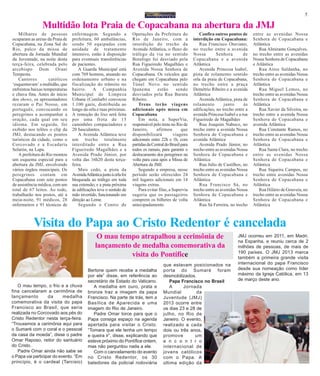 5
Multidão lota Praia de Copacabana na abertura da JMJ
Milhares de pessoas
ocuparam as areias da Praia de
Copacabana, na Zona Sul do
Rio, palco da missa de
abertura da Jornada Mundial
da Juventude, na noite desta
terça-feira, celebrada pelo
arcebispo Dom Orani
Tempesta.
Cantores católicos
‘esquentavam’ a multidão, que
enfrentou baixas temperaturas
e chuva fina. Antes do início
dos shows, os apresentadores
rezaram o Pai Nosso, em
português, convocando os
peregrinos a acompanhar a
oração, cada qual em seu
idioma. Em seguida, foi
exibido nos telões o clip da
JMJ, destacando os pontos
turísticos da cidade, como o
Corcovado e a Escadaria
Selarón, na Lapa.
A prefeitura do Rio montou
um esquema especial para a
abertura da JMJ, envolvendo
vários órgãos municipais. Os
peregrinos contam em
Copacabana com sete postos
de assistência médica, com um
total de 67 leitos. Ao todo,
trabalharão nos postos, até a
meia-noite, 91 médicos, 28
enfermeiros e 91 técnicos de
O mau tempo, o frio e a chuva
fina cancelaram a cerimônia de
lançamento da medalha
comemorativa da visita do papa
Francisco ao Brasil, que seria
realizada no Corcovado aos pés do
Cristo Redentor nesta terça-feira.
“Trouxemos a cerimônia aqui para
o Sumaré com o coral e o pessoal
da casa da moeda”, disse o padre
Omar Raposo, reitor do santuário
do Cristo.
Padre Omar ainda não sabe se
o Papa vai participar do evento. “Em
princípio, é o cardeal (Tarcisio)
enfermagem. Segundo a
prefeitura, 60 ambulâncias,
sendo 50 equipadas com
unidade de tratamento
intensivo, estão à disposição
para eventuais transferências
de pacientes.
A Guarda Municipal está
com 769 homens, atuando no
ordenamento urbano e na
fiscalização do trânsito no
bairro. A Companhia
Municipal de Limpeza
Urbana (Comlurb) convocou
1.100 garis, distribuída ao
longo da orla e ruas próximas.
A remoção do lixo será feita
por uma frota de 15
caminhões compactadores e
20 basculantes.
A Avenida Atlântica teve
um trecho totalmente
interditado entre a Rua
Figueiredo Magalhães e a
Avenida Prado Júnior, por
volta das 16h20 desta terça-
feira.
Mais cedo, a pista da
AvenidaAtlânticajuntoàorlafoi
bloqueada ao tráfego em toda
sua extensão; e a pista próxima
às edificações teve o sentido de
mão invertido, funcionando em
direção ao Leme.
Segundo o Centro de
Operações da Prefeitura do
Rio de Janeiro, com a
interdição do trecho da
Avenida Atlântica, o fluxo do
tráfego da via no sentido
Botafogo foi desviado pela
Rua Figueiredo Magalhães e
Avenida Nossa Senhora de
Copacabana. Os veículos que
chegam em Copacabana pelo
Túnel Novo no sentido
Ipanema estão sendo
desviados pela Rua Barata
Ribeiro.
Trens terão viagens
adicionais após missa em
Copacabana
Em nota, a SuperVia,
responsável pelo trens no Rio de
Janeiro, afirmou que
disponibilizará viagens
adicionais entre 22h e 1h, com
partidasdaCentraldoBrasilpara
todos os ramais, para garantir o
deslocamento dos peregrinos na
volta para casa após a Missa de
Abertura da JMJ.
Segundo a empresa, nesse
período serão oferecidos 24
mil lugares adicionais em 14
viagens extras.
Para evitar filas, a Supervia
sugeriu que os passageiros
comprem os bilhetes de volta
antecipadamente.
Confira outros pontos de
interdição em Copacabana:
Rua Francisco Otaviano,
no trecho entre a avenida
Nossa Senhora de
Copacabana e a avenida
Atlântica
Avenida Princesa Isabel,
pista de rolamento sentido
orla da praia de Copacabana,
no trecho entre a praça
Demétrio Ribeiro e a avenida
Atlântica
AvenidaAtlântica, pista de
rolamento junto às
edificações, no trecho entre a
avenida Princesa Isabel e a rua
Figueiredo de Magalhães
Rua Joaquim Nabuco, no
trecho entre a avenida Nossa
Senhora de Copacabana e
avenida Atlântica
Avenida Prado Júnior, no
trecho entre as avenidas Nossa
Senhora de Copacabana e
Atlântica
Rua Julio de Castilhos, no
trecho entre as avenidas Nossa
Senhora de Copacabana e
Atlântica
Rua Francisco Sá, no
trecho entre as avenidas Nossa
Senhora de Copacabana e
Atlântica
Rua Sá Ferreira, no trecho
entre as avenidas Nossa
Senhora de Copacabana e
Atlântica
Rua Almirante Gonçalves,
no trecho entre as avenidas
Nossa Senhora de Copacabana
e Atlântica
Rua Aires Saldanha, no
trecho entre as avenidas Nossa
Senhora de Copacabana e
Atlântica
Rua Miguel Lemos, no
trecho entre as avenidas Nossa
Senhora de Copacabana e
Atlântica
Rua Xavier da Silveira, no
trecho entre a avenida Nossa
Senhora de Copacabana e
avenida Atlântica
Rua Constante Ramos, no
trecho entre as avenidas Nossa
Senhora de Copacabana e
Atlântica
Rua Santa Clara, no trecho
entre as avenidas Nossa
Senhora de Copacabana e
Atlântica
Rua Siqueira Campos, no
trecho entre avenidas Nossa
Senhora de Copacabana e
Atlântica
Rua Hilário de Gouveia, no
trecho entre as avenidas Nossa
Senhora de Copacabana e
Atlântica
Visita do Papa ao Cristo Redentor é cancelada
O mau tempo atrapalhou a cerimônia de
lançamento de medalha comemorativa da
visita do Pontífice
Bertone quem recebe a medalha
por ele” disse, em referência ao
secretário de Estado do Vaticano.
A medalha em ouro, prata e
bronze traz a imagem da papa
Francisco. Na parte de trás, tem a
Basílica de Aparecida e uma
imagem do Rio de Janeiro.
Padre Omar torce para que o
Papa consiga espaço na agenda
apertada para visitar o Cristo.
“Tomara que ele tenha um tempo
e queira ir”, disse, explicando que
esteve próximo do Pontífice ontem,
mas não perguntou nada a ele.
Com o cancelamento do evento
no Cristo Redentor, os 30
batedores da policial rodoviária
que estavam posicionados na
porta do Sumaré foram
desmobilizados.
Papa Francisco no Brasil
A Jornada
Mundial da
Juventude (JMJ)
2013 ocorre entre
os dias 23 e 28 de
julho, no Rio de
Janeiro. O evento,
realizado a cada
dois ou três anos,
promove um
e n c o n t r o
internacional de
jovens católicos
com o Papa. A
última edição da
JMJ ocorreu em 2011, em Madri,
na Espanha, e reuniu cerca de 2
milhões de pessoas, de mais de
190 países. O JMJ 2013 marca
também a primeira grande visita
internacional do papa Francisco
desde sua nomeação como líder
máximo da Igreja Católica, em 13
de março deste ano.
 