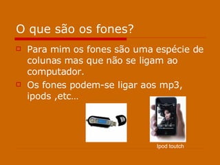 O que são os fones? Para mim os fones são uma espécie de colunas mas que não se ligam ao computador. Os fones podem-se ligar aos mp3, ipods ,etc… Ipod toutch 