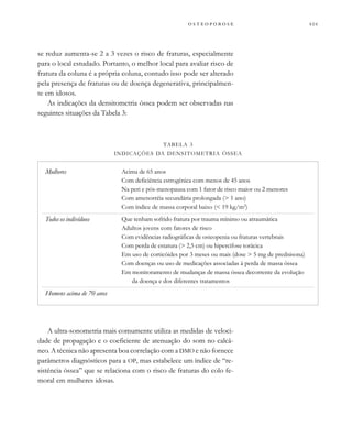          
se reduz aumenta-se 2 a 3 vezes o risco de fraturas, especialmente
para o local estudado. Portanto, o melhor local para avaliar risco de
fratura da coluna é a própria coluna, contudo isso pode ser alterado
pela presença de fraturas ou de doença degenerativa, principalmen-
te em idosos.
As indicações da densitometria óssea podem ser observadas nas
seguintes situações da Tabela 3:
A ultra-sonometria mais comumente utiliza as medidas de veloci-
dade de propagação e o coeficiente de atenuação do som no calcâ-
neo. A técnica não apresenta boa correlação com a DMO e não fornece
parâmetros diagnósticos para a OP, mas estabelece um índice de “re-
sistência óssea” que se relaciona com o risco de fraturas do colo fe-
moral em mulheres idosas.
Mulheres
Todos os indivíduos
Homens acima de 70 anos
Acima de 65 anos
Com deficiência estrogênica com menos de 45 anos
Na peri e pós-menopausa com 1 fator de risco maior ou 2 menores
Com amenorréia secundária prolongada (> 1 ano)
Com índice de massa corporal baixo (< 19 kg/m2
)
Que tenham sofrido fratura por trauma mínimo ou atraumática
Adultos jovens com fatores de risco
Com evidências radiográficas de osteopenia ou fraturas vertebrais
Com perda de estatura (> 2,5 cm) ou hipercifose torácica
Em uso de corticóides por 3 meses ou mais (dose > 5 mg de prednisona)
Com doenças ou uso de medicações associadas à perda de massa óssea
Em monitoramento de mudanças de massa óssea decorrente da evolução
da doença e dos diferentes tratamentos
TABELA 3
INDICAÇÕES DA DENSITOMETRIA ÓSSEA
 