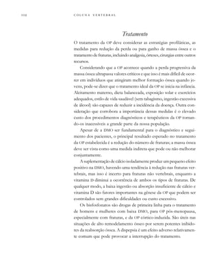         
Tratamento
O tratamento da OP deve considerar as estratégias profiláticas, as
medidas para redução da perda ou para ganho de massa óssea e o
tratamentodefraturas,incluindoanalgesia,órteses,cirurgiasentreoutros
recursos.
Considerando que a OP acontece quando a perda progressiva da
massa óssea ultrapassa valores críticos e que isso é mais difícil de ocor-
rer em indivíduos que atingiram melhor formação óssea quando jo-
vens, pode-se dizer que o tratamento ideal da OP se inicia na infância.
Aleitamento materno, dieta balanceada, exposição solar e exercícios
adequados, estilo de vida saudável (sem tabagismo, ingestão excessiva
de álcool) são capazes de reduzir a incidência da doença. Outra con-
sideração que corrobora a importância dessas medidas é o elevado
custo dos procedimentos diagnósticos e terapêuticos da OP tornan-
do-os inacessíveis a grande parte da nossa população.
Apesar de a DMO ser fundamental para o diagnóstico e segui-
mento dos pacientes, o principal resultado esperado no tratamento
da OP estabelecida é a redução do número de fraturas; a massa óssea
deve ser vista como uma medida indireta que pode ou não melhorar
conjuntamente.
A suplementação de cálcio isoladamente produz um pequeno efeito
positivo na DMO, havendo uma tendência à redução nas fraturas ver-
tebrais, mas isso é incerto para fraturas não vertebrais, enquanto a
vitamina D diminui a ocorrência de ambos os tipos de fraturas. De
qualquer modo, a baixa ingestão ou absorção insuficiente de cálcio e
vitamina D são fatores importantes na gênese da OP que podem ser
controlados sem grandes dificuldades ou custo excessivo.
Os bisfosfonatos são drogas de primeira linha para o tratamento
de homens e mulheres com baixa DMO, para OP pós-menopausa,
especialmente com fraturas, e da OP córtico-induzida. São úteis nas
situações de alto remodelamento ósseo por serem potentes inibido-
res da reabsorção óssea. A dispepsia é um efeito adverso relativamen-
te comum que pode provocar a interrupção do tratamento.
 