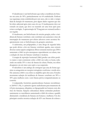          
O alendronato é um bisfosfonato que reduz a incidência de fratu-
ras em cerca de 50%, particularmente na OP estabelecida. Embora
sua segurança esteja estabelecida por sete anos, não se sabe o tempo
ideal de duração do tratamento, pois alguns dados sugerem que não
há efeito adicional após cinco anos de uso. O medicamento deve ser
tomado em jejum, que deve ser mantido até uma hora após para
evitar a esofagite. A apresentação de 70 mg para uso semanal auxilia o
uso regular.
O risedronato, um bisfosfonato de terceira geração, reduz a inci-
dência de fraturas vertebrais e não vertebrais sem aumentar o risco de
interrupção do tratamento por efeitos adversos como acontece fre-
qüentemente com os bisfosfonatos de gerações anteriores.
A calcitonina, um polipeptídeo, é uma droga de segunda linha
que pode aliviar a dor em fraturas vertebrais agudas, mas existem
diversas outras opções analgésicas. Doses semanais maiores que 250UI
aumentam a DMO na pós-menopausa especialmente na coluna, mas
a redução do risco de fraturas vertebrais é modesta.
A terapia de reposição hormonal (TRH) produz um efeito positi-
vo maior e mais consistente sobre a DMO em todos os locais, redu-
zindo em média 33% o risco de fratura de coluna. Porém, seu efeito
desaparece em até cinco anos após a sua suspensão.
O raloxifeno é um análogo do estrógeno que atua de forma ago-
nista ou antagonista no receptor estrogênico conforme o tecido alvo.
Ele aumenta a DMO e seu efeito se amplifica após dois anos. Estudos
mostraram redução da incidência de fraturas vertebrais em 30% e
50% para mulheres com e sem fratura prévia comparativamente ao
controle.
A teriparatide, hormônio paratireoideano humano recombinan-
te (rhPTH 1-34), é o primeiro agente anabolizante para tratamento de
OP pós-menopausa, idiopática ou hipogonadal em homens com alto
risco de fraturas. Injeções subcutâneas diárias estimulam predomi-
nantemente os osteoblastos aumentando a DMO de coluna e quadril,
diminuindo a incidência de fraturas em homens e mulheres. Um dos
principais estudos mostrou redução de 65% nas fraturas de coluna e
 