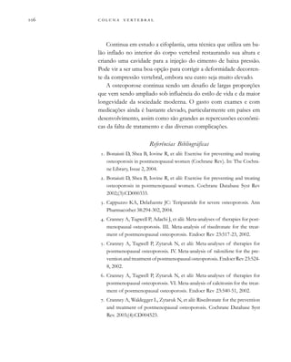         
Continua em estudo a cifoplastia, uma técnica que utiliza um ba-
lão inflado no interior do corpo vertebral restaurando sua altura e
criando uma cavidade para a injeção do cimento de baixa pressão.
Pode vir a ser uma boa opção para corrigir a deformidade decorren-
te da compressão vertebral, embora seu custo seja muito elevado.
A osteoporose continua sendo um desafio de largas proporções
que vem sendo ampliado sob influência do estilo de vida e da maior
longevidade da sociedade moderna. O gasto com exames e com
medicações ainda é bastante elevado, particularmente em países em
desenvolvimento, assim como são grandes as repercussões econômi-
cas da falta de tratamento e das diversas complicações.
Referências Bibliográficas
. Bonaiuti D, Shea B, Iovine R, et alii: Exercise for preventing and treating
osteoporosis in postmenopausal women (Cochrane Rev). In: The Cochra-
ne Library, Issue 2, 2004.
. Bonaiuti D, Shea B, Iovine R, et alii: Exercise for preventing and treating
osteoporosis in postmenopausal women. Cochrane Database Syst Rev
2002;(3):CD000333.
. Cappuzzo KA, Delafuente JC: Teriparatide for severe osteoporosis. Ann
Pharmacother 38:294-302, 2004.
. Cranney A, Tugwell P, Adachi J, et alii: Meta-analyses of therapies for post-
menopausal osteoporosis. III. Meta-analysis of risedronate for the treat-
ment of postmenopausal osteoporosis. Endocr Rev 23:517-23, 2002.
. Cranney A, Tugwell P, Zytaruk N, et alii: Meta-analyses of therapies for
postmenopausal osteoporosis. IV. Meta-analysis of raloxifene for the pre-
vention and treatment of postmenopausal osteoporosis. Endocr Rev 23:524-
8, 2002.
. Cranney A, Tugwell P, Zytaruk N, et alii: Meta-analyses of therapies for
postmenopausal osteoporosis. VI. Meta-analysis of calcitonin for the treat-
ment of postmenopausal osteoporosis. Endocr Rev 23:540-51, 2002.
. Cranney A, Waldegger L, Zytaruk N, et alii: Risedronate for the prevention
and treatment of postmenopausal osteoporosis. Cochrane Database Syst
Rev. 2003;(4):CD004523.
 