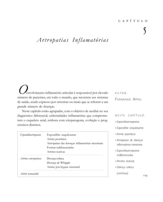 Artropatias Inflamatórias
Oenvolvimento inflamatório articular é responsável por elevado
número de pacientes, em todo o mundo, que recorrem aos sistemas
de saúde, sendo expresso por sintomas ou sinais que se referem a um
grande número de doenças.
Neste capítulo estão agrupadas, com o objetivo de auxiliar no seu
diagnóstico diferencial, enfermidades inflamatórias que comprome-
tem o esqueleto axial, embora com etiopatogenia, evolução e prog-
nósticos distintos.
       

A U T O R :
FERNANDO APPEL
N E S T E C A P Í T U L O :
• Espondiloartropatias
• Espondilite anquilosante
• Artrite psoriática
• Artropatias de doenças
inflamatórias intestinais
• Espondiloartropatias
indiferenciadas
• Artrites reativas
• Doença celíaca
(continua)

Espondiloartropatias Espondilite anquilosante
Artrite psoriática
Artropatias das doenças inflamatórias intestinais
Formas indiferenciadas
Artrites reativas
Artrites enteropáticas Doença celíaca
Doença de Whipple
Artrite pós-bypass intestinal
Artrite reumatóide
 