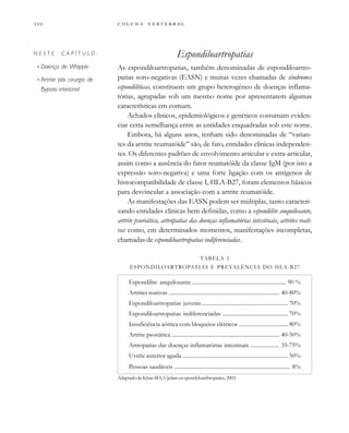         
Espondiloartropatias
As espondiloartropatias, também denominadas de espondiloartro-
patias soro-negativas (EASN) e muitas vezes chamadas de síndromes
espondilíticas, constituem um grupo heterogêneo de doenças inflama-
tórias, agrupadas sob um mesmo nome por apresentarem algumas
características em comum.
Achados clínicos, epidemiológicos e genéticos costumam eviden-
ciar certa semelhança entre as entidades enquadradas sob este nome.
Embora, há alguns anos, tenham sido denominadas de “varian-
tes da artrite reumatóide” são, de fato, entidades clínicas independen-
tes. Os diferentes padrões de envolvimento articular e extra-articular,
assim como a ausência do fator reumatóide da classe IgM (por isto a
expressão soro-negativa) e uma forte ligação com os antígenos de
histocompatibilidade de classe I, HLA-B27, foram elementos básicos
para desvincular a associação com a artrite reumatóide.
As manifestações das EASN podem ser múltiplas, tanto caracteri-
zando entidades clínicas bem definidas, como a espondilite anquilosante,
artrite psoriática, artropatias das doenças inflamatórias intestinais, artrites reati-
vas como, em determinados momentos, manifestações incompletas,
chamadas de espondiloartropatias indiferenciadas.
TABELA 1
ESPONDILOARTROPATIAS E PREVALÊNCIA DO HLA-B27
Espondilite anquilosante .................................................................... 90 %
Artrites reativas ................................................................................ 40-80%
Espondiloartropatias juvenis .............................................................. 70%
Espondiloartropatias indiferenciadas ............................................... 70%
Insuficiência aórtica com bloqueios elétricos ................................... 80%
Artrite psoriática .............................................................................. 40-50%
Artropatias das doenças inflamatórias intestinais ..................... 35-75%
Uveíte anterior aguda ............................................................................ 50%
Pessoas saudáveis .................................................................................... 8%
AdaptadodeKhanMA,Updateonspondyloarthropaties,2002.
N E S T E C A P Í T U L O :
• Doença de Whipple
• Artrite pós cirurgia de
Bypass intestinal
 