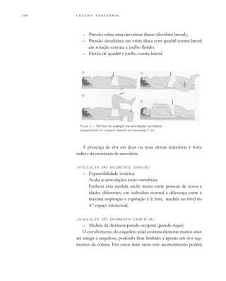         
– Pressão sobre uma das cristas ilíacas (decúbito lateral);
– Pressão simultânea em crista ilíaca com quadril contra-lateral
em rotação externa e joelho fletido;
– Flexão de quadril e joelho contra-lateral.
A presença de dor em duas ou mais destas manobras é forte
indício da existência de sacroileíte.
AVALIAÇÃO DO SEGMENTO DORSAL:
– Expansibilidade torácica:
Avalia as articulações costo-vertebrais.
Embora esta medida oscile muito entre pessoas de sexos e
idades diferentes, em indivíduo normal a diferença entre a
máxima inspiração e expiração é ≥ 5cm, medida no nível do
4.º espaço intercostal.
AVALIAÇÃO DO SEGMENTO CERVICAL:
– Medida da distância parede-occipital (parede-tragus)
O envolvimento do esqueleto axial costuma demorar muitos anos
até atingir a anquilose, podendo ficar limitado a apenas um dos seg-
mentos da coluna. Em casos mais raros este acometimento poderá
FIGURA 2 – Técnicas de avaliação das articulações sacroilíacas.
[Adaptado de Khan MA, in: Klippel JH, Dieppe PA, eds. Rheumatology, 2nd
ed.]
 
