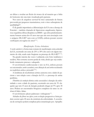                  
ser difuso e resultar em flexão do tronco de tal maneira que a linha
do horizonte não seja mais visualizada pelo paciente.
Nos casos de anquilose cervical há risco aumentado de fratura
provocada por pequenos traumatismos, com o risco subseqüente de
quadriplegia(8)
.
É de grande importância a diferenciação da EA com a doença de
Forestier – também chamada de hiperostose anquilosante, hiperos-
tose esquelética difusa idiopática ou DISH – que afeta predominante-
mente homens acima dos 65 anos mas que não tem associação com
o antígeno HLA-B27 nem com as EASN, embora possam ocorrer
ossificações em regiões de entesis(9-11)
.
Manifestações Extra-Articulares
A uveíte anterior é a forma mais comum de manifestação extra-articular
da EA, ocorrendo em cerca de 25% a 30% dos casos em algum mo-
mento da vida, sendo mais freqüente na presença do HLA-B27(12-14)
.
Na grande maioria das vezes é unilateral, com forte tendência à
recidiva. Não costuma ocorrer perda de visão, desde que seja estabe-
lecido tratamento precoce e adequado.
O envolvimento cardiovascular é raro na EA, embora possam
ser encontrados aortite ascendente, com dilatação do anel aórtico resultando
na insuficiência aórtica e pericardite(15,16)
.
A incidência de insuficiência aórtica aumenta com a idade do pa-
ciente e tem relação com a duração da EA e a presença de artrite
periférica.
Distúrbios da condução elétrica estão associados à duração da enfer-
midade e com a idade do paciente, ocorrendo em cerca de 3% da-
queles que tem 15 anos de duração podendo chegar até 9% após 30
anos. Podem ser encontrados bloqueios completos de ramo ou sín-
drome de Stokes-Adams.
O envolvimento pleuro-pulmonar é infreqüente(17)
.
Achados de fibrose nos ápices, com evolução progressiva e lenta po-
dem ocorrer após 20 anos da existência da enfermidade. A ocorrên-
cia de cavitações poderá complicar pela contaminação por Aspergillus.
 