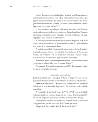         
Lesões da mucosa intestinal em íleo terminal ou cólon podem ser
encontradas em associação com a EA, embora silenciosas, sendo que
alguns trabalhos estimam que cerca de 6% desenvolverão uma doen-
ça inflamatória intestinal e, destes, 25% terão achados clínicos e histo-
lógicos de doença de Crohn(18,19)
.
O envolvimento neurológico pode estar associado com fraturas,
subluxação atlanto-axial ou com síndrome da cauda eqüina. Os casos
de fratura costumam ocorrer na região cervical, resultando em qua-
driplegia e altas taxas de mortalidade(20)
.
A subluxação atlanto-axial anterior é menos freqüente na EA do
que na artrite reumatóide e é acompanhada de dor occipital, com ou
sem sinais de compressão medular.
A amiloidose secundária é uma manifestação rara na EA e deverá ser
lembrada quando ocorrer proteinúria. Nefropatia por IgA tem sido
referida em pacientes com EA e tem sido discutida a sua associação
com a elevação dos níveis de IgA existentes na doença.
Alterações renais à microscopia eletrônica e à imunofluorescência
podem estar relacionadas com o uso de drogas(21)
.
A incidência de prostatite em pessoas com EA é discretamente maior
do que a população em geral.
Diagnóstico Laboratorial
Embora nenhum teste seja capaz de fazer o diagnóstico de EA, al-
guns costumam ser usados como critério de atividade inflamatória.
VHS/VSG/Proteína C Reativa: são indicadores de atividade
inflamatória, não fazendo diagnóstico de nenhuma enfermidade
específica.
A correlação de níveis elevados de VHS e PCR com a atividade
inflamatória parece ser mais freqüente nas formas de artrites periféri-
cas da EA enquanto que níveis normais não excluem a doença.
Hemograma: anemia normocítica e normocrômica, indicando
doença crônica, ocorre em cerca de 15% dos pacientes.
Bioquímica: discreta elevação de fosfatase alcalina(22)
.
 