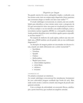         
Diagnóstico por Imagem
Na grande maioria dos casos, radiografias simples e realizadas com
boa técnica serão úteis na comprovação diagnóstica destes pacientes
que costumam chegar ao médico em fases mais tardias(23,24)
.
O estudo radiológico convencional, no entanto, não tem sensibi-
lidade para identificar as fases iniciais assim como a progressão da
EA que necessitará de vários anos para ser visualizada por esta técni-
ca. Nesta condição o uso de métodos com melhor definição, como a
ressonância nuclear magnética (RNM) ou a tomografia computado-
rizada, poderão identificar tanto sacroileítes agudas quanto espondili-
te em fases iniciais(25-27)
.
Na suspeita de síndrome da cauda eqüina, embora seja uma enti-
dade rara, a RNM também será de grande valia na sua confirmação
diagnóstica(28)
.
As alterações de imagem podem ser encontradas em diversos lo-
cais, criando um nítido diferencial com a artrite reumatóide(29)
:
– Sacroilíacas
– Vértebras
– Quadril
– Ombro
– Sínfise púbica
– Regiões peri-ósseas:
• tuberosidades isquiáticas
• cristas ilíacas
• calcâneos
• trocanter
SACROILÍACAS:
Os achados costumam ser simétricos.
Ao estudo radiológico convencional há, inicialmente, borramento
do osso subcondral (imagem serrilhada tipo bordo de selo). Mais
tarde ocorre erosão e esclerose criando uma imagem de pseudo-alar-
gamento articular.
Com a evolução da enfermidade vai ocorrendo fibrose, calcifica-
ção e ponte interóssea, que resultará em anquilose articular.
 