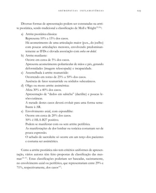                  
Diversas formas de apresentação podem ser constatadas na artri-
te psoriática, sendo tradicional a classificação de Moll e Wright(35,36)
:
a) Artrite psoriática clássica:
Representa 10% a 15% dos casos.
Há acometimento de uma articulação maior (p.ex., do joelho)
com poucas articulações menores, envolvendo predominan-
temente as IFDs e elevada associação com unha em dedal.
b) Artrite mutilante:
Ocorre em cerca de 5% dos casos.
Apresenta acometimento poliarticular de mãos e pés, gerando
deformidades (imagem telescopada) e incapacidade.
c) Assemelhada à artrite reumatóide:
Ocorrendo em torno de 25% a 50% dos casos.
Ausência de fator reumatóide ou nódulos subcutâneos.
d) Oligo ou mono artrite assimétrica:
Afeta 30% a 40% dos casos.
Apresentação de “dedos em salsicha” (dactilite) e poucas le-
sões cutâneas.
A metade destes casos deverá evoluir para uma forma seme-
lhante à AR.
e) Envolvimento axial, com espondilite:
Ocorre em cerca de 20% dos casos.
50% é HLA-B27 positivo.
Podem se manifestar com ou sem artrite periférica.
As manifestações de dor lombar ou torácica costumam ser de
pouca expressão.
O achado de sacroileíte só ocorre em um terço dos pacientes
e costuma ser assimétrico.
Como a artrite psoriática não tem critérios uniformes de apresen-
tação, vários autores têm feito propostas de classificação das mes-
mas(35-37)
. Estas classificações poderiam ser baseadas, sucintamente,
no envolvimento axial ou periférico, que representariam entre 29% e
71%, respectivamente, dos casos(37)
.
 